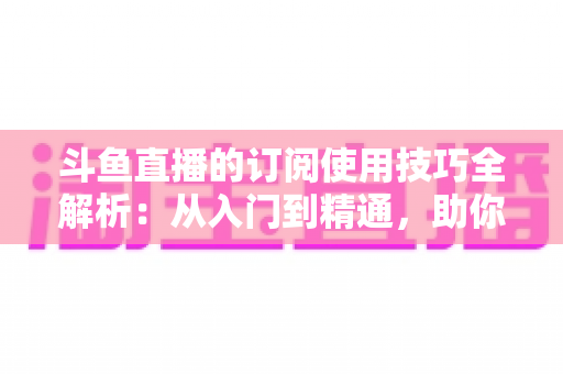 斗鱼直播的订阅使用技巧全解析：从入门到精通，助你不错过任何精彩直播内容