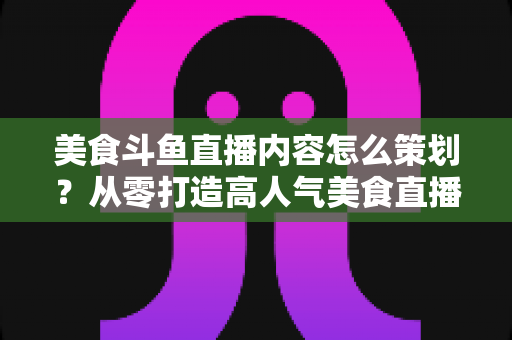 美食斗鱼直播内容怎么策划？从零打造高人气美食直播间的全流程实战指南