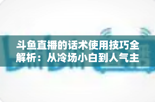 斗鱼直播的话术使用技巧全解析：从冷场小白到人气主播的实战沟通指南