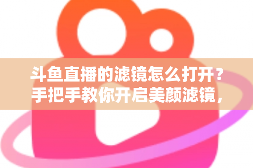 斗鱼直播的滤镜怎么打开？手把手教你开启美颜滤镜，轻松打造高清直播间