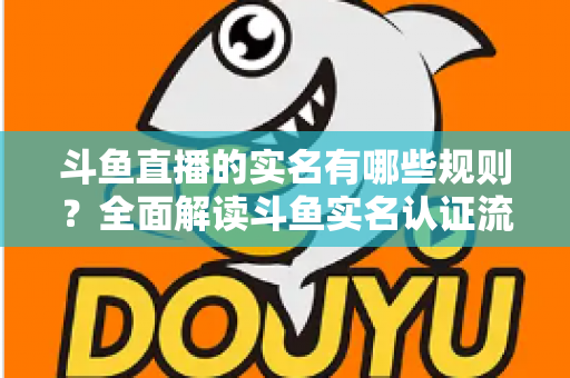 斗鱼直播的实名有哪些规则？全面解读斗鱼实名认证流程、要求与常见问题