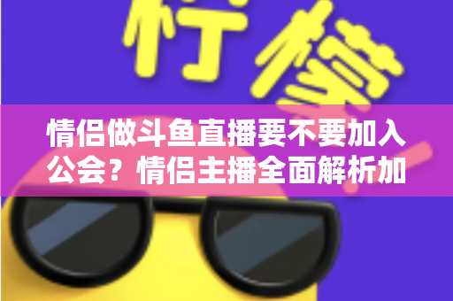 情侣做斗鱼直播要不要加入公会？情侣主播全面解析加入公会的利弊与选择指南