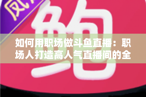 如何用职场做斗鱼直播:职场人打造高人气直播间的全流程实战指南 如何用职场做斗鱼直播:职场人打造高人气直播间的全流程实战指南