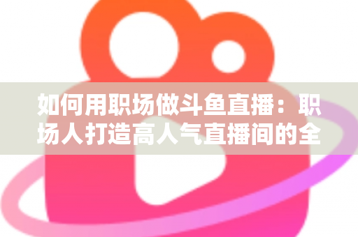 如何用职场做斗鱼直播：职场人打造高人气直播间的全流程实战指南