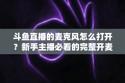 斗鱼直播的麦克风怎么打开?新手主播必看的完整开麦教程与故障排查指南 斗鱼直播的麦克风怎么打开?新手主播必看的完整开麦教程与故障排查指南