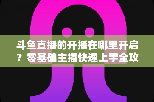 斗鱼直播的开播在哪里开启?零基础主播快速上手全攻略 斗鱼直播的开播在哪里开启?零基础主播快速上手全攻略