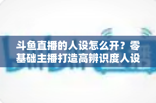 斗鱼直播的人设怎么开?零基础主播打造高辨识度人设的完整攻略 斗鱼直播的人设怎么开?零基础主播打造高辨识度人设的完整攻略