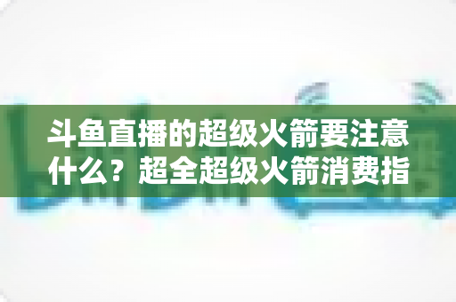 斗鱼直播的超级火箭要注意什么？超全超级火箭消费指南、防骗要点与理性打赏攻略