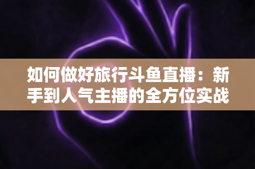如何做好旅行斗鱼直播:新手到人气主播的全方位实战攻略 如何做好旅行斗鱼直播:新手到人气主播的全方位实战攻略