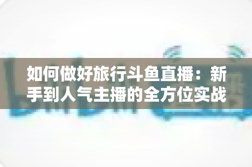 如何做好旅行斗鱼直播：新手到人气主播的全方位实战攻略