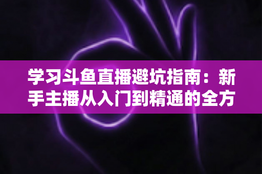 学习斗鱼直播避坑指南:新手主播从入门到精通的全方位避坑攻略 学习斗鱼直播避坑指南:新手主播从入门到精通的全方位避坑攻略
