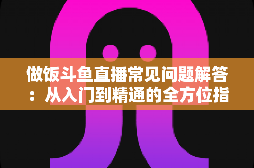 做饭斗鱼直播常见问题解答:从入门到精通的全方位指南,助你轻松开启美食直播之旅 做饭斗鱼直播常见问题解答:从入门到精通的全方位指南,助你轻松开启美食直播之旅