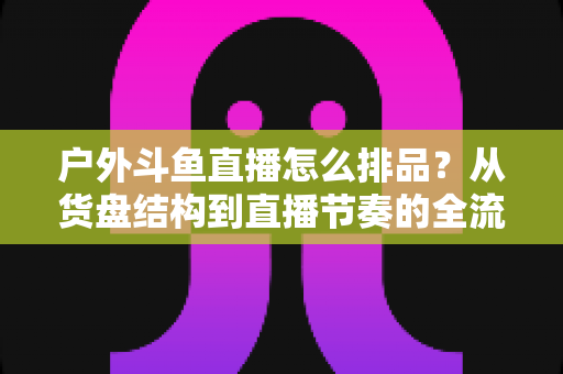 户外斗鱼直播怎么排品？从货盘结构到直播节奏的全流程实战指南与避坑清单