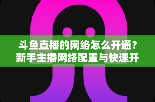 斗鱼直播的网络怎么开通?新手主播网络配置与快速开播全攻略 斗鱼直播的网络怎么开通?新手主播网络配置与快速开播全攻略