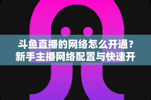 斗鱼直播的网络怎么开通？新手主播网络配置与快速开播全攻略