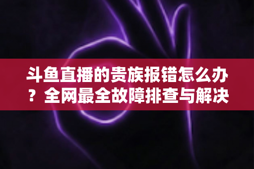 斗鱼直播的贵族报错怎么办?全网最全故障排查与解决方案指南 斗鱼直播的贵族报错怎么办?全网最全故障排查与解决方案指南