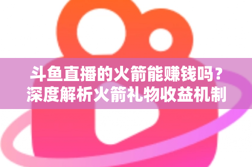 斗鱼直播的火箭能赚钱吗？深度解析火箭礼物收益机制、主播分成比例与变现真相