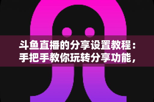 斗鱼直播的分享设置教程：手把手教你玩转分享功能，让直播间人气与曝光双提升