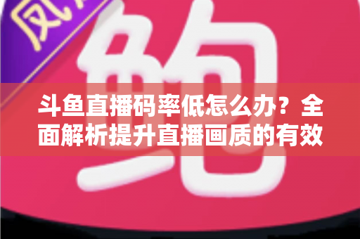 斗鱼直播码率低怎么办?全面解析提升直播画质的有效方法与实用技巧 斗鱼直播码率低怎么办?全面解析提升直播画质的有效方法与实用技巧