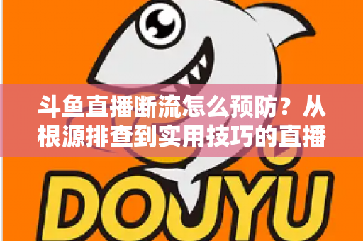 斗鱼直播断流怎么预防？从根源排查到实用技巧的直播稳定性全攻略