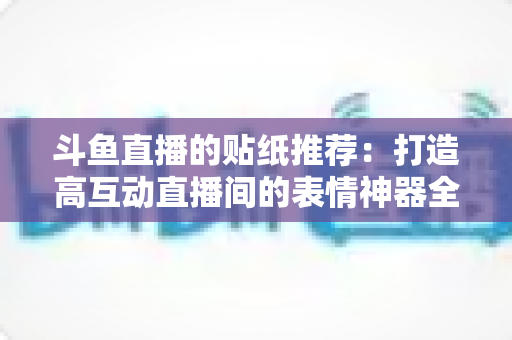 斗鱼直播的贴纸推荐:打造高互动直播间的表情神器全攻略 斗鱼直播的贴纸推荐:打造高互动直播间的表情神器全攻略