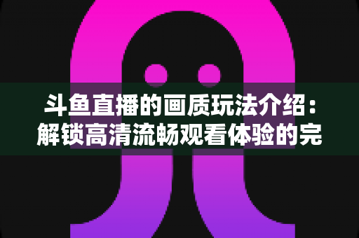 斗鱼直播的画质玩法介绍:解锁高清流畅观看体验的完整攻略 斗鱼直播的画质玩法介绍:解锁高清流畅观看体验的完整攻略