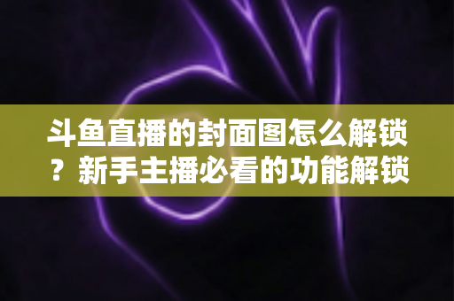 斗鱼直播的封面图怎么解锁？新手主播必看的功能解锁教程与封面优化全攻略