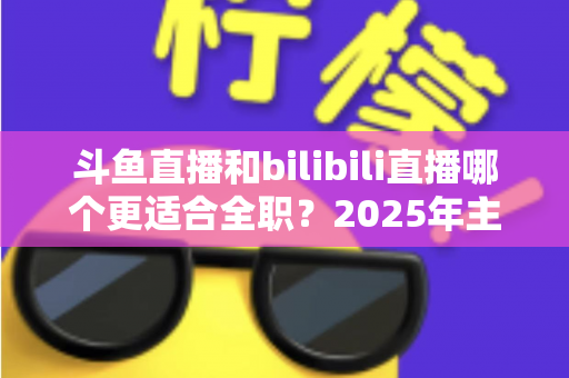 斗鱼直播和bilibili直播哪个更适合全职?2025年主播职业转型全攻略与双平台深度对比指南 斗鱼直播和bilibili直播哪个更适合全职?2025年主播职业转型全攻略与双平台深度对比指南