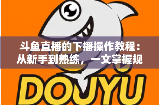 斗鱼直播的下播操作教程：从新手到熟练，一文掌握规范下播全流程与涨粉技巧
