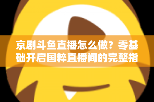 京剧斗鱼直播怎么做？零基础开启国粹直播间的完整指南