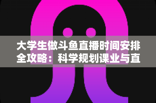 大学生做斗鱼直播时间安排全攻略：科学规划课业与直播，让学业流量双丰收