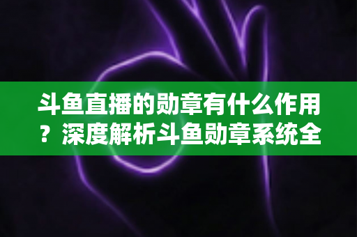 斗鱼直播的勋章有什么作用？深度解析斗鱼勋章系统全功能与获取攻略