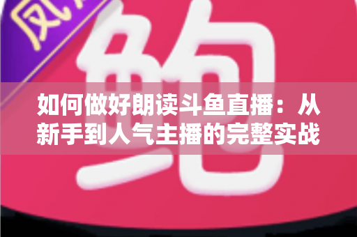 如何做好朗读斗鱼直播：从新手到人气主播的完整实战指南