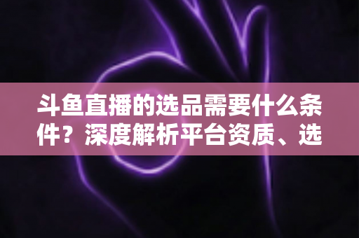 斗鱼直播的选品需要什么条件?深度解析平台资质、选品策略与实操全流程 斗鱼直播的选品需要什么条件?深度解析平台资质、选品策略与实操全流程