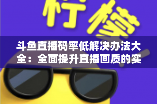 斗鱼直播码率低解决办法大全:全面提升直播画质的实用优化指南 斗鱼直播码率低解决办法大全:全面提升直播画质的实用优化指南