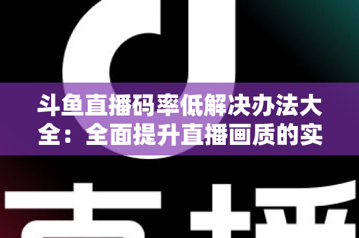斗鱼直播码率低解决办法大全:全面提升直播画质的实用优化指南 斗鱼直播码率低解决办法大全:全面提升直播画质的实用优化指南