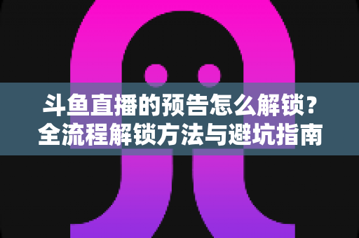 斗鱼直播的预告怎么解锁？全流程解锁方法与避坑指南一文讲清
