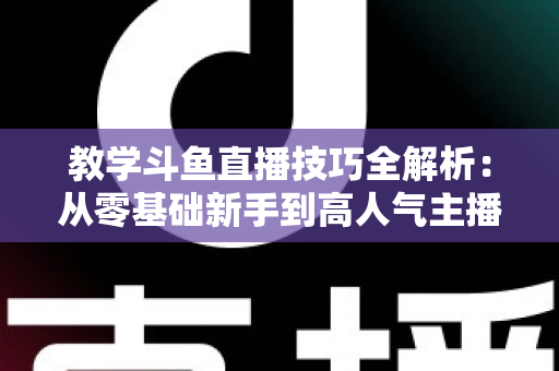 教学斗鱼直播技巧全解析：从零基础新手到高人气主播的实战成长指南