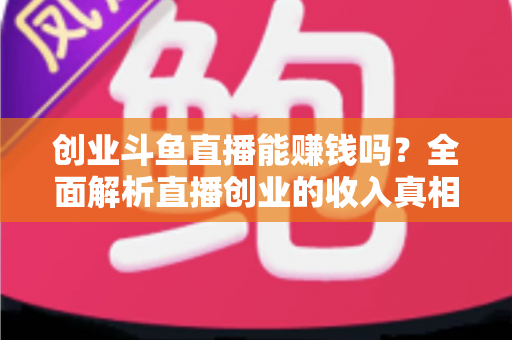 创业斗鱼直播能赚钱吗？全面解析直播创业的收入真相与实战攻略