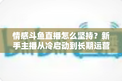 情感斗鱼直播怎么坚持？新手主播从冷启动到长期运营的心态与实战全攻略
