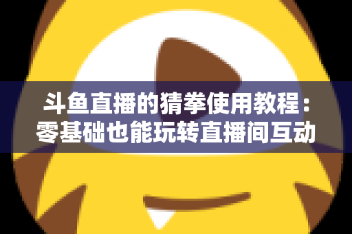 斗鱼直播的猜拳使用教程：零基础也能玩转直播间互动的完整攻略指南