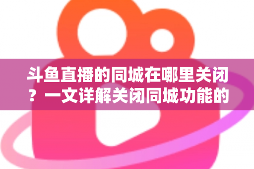 斗鱼直播的同城在哪里关闭？一文详解关闭同城功能的方法与隐私保护技巧