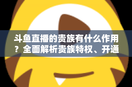 斗鱼直播的贵族有什么作用?全面解析贵族特权、开通指南与理性消费建议 斗鱼直播的贵族有什么作用?全面解析贵族特权、开通指南与理性消费建议