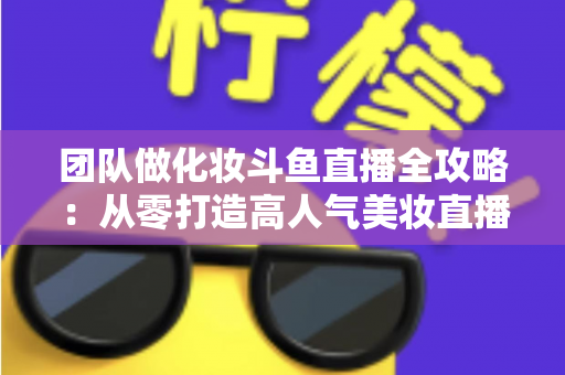 团队做化妆斗鱼直播全攻略:从零打造高人气美妆直播间的实战秘籍 团队做化妆斗鱼直播全攻略:从零打造高人气美妆直播间的实战秘籍