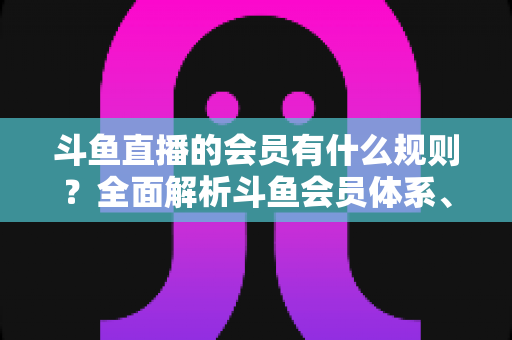 斗鱼直播的会员有什么规则？全面解析斗鱼会员体系、权益与使用规则