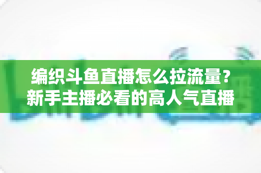 编织斗鱼直播怎么拉流量？新手主播必看的高人气直播间涨流量实战指南