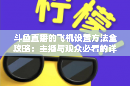 斗鱼直播的飞机设置方法全攻略：主播与观众必看的详细操作指南与实用技巧