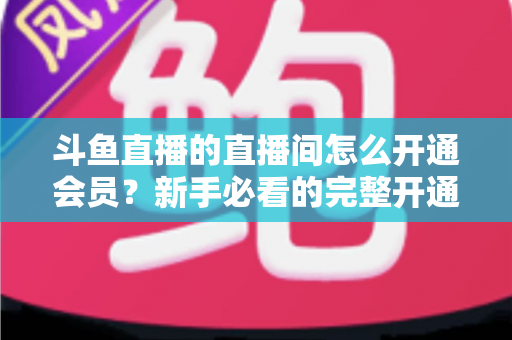 斗鱼直播的直播间怎么开通会员?新手必看的完整开通流程与会员权益详解指南 斗鱼直播的直播间怎么开通会员?新手必看的完整开通流程与会员权益详解指南
