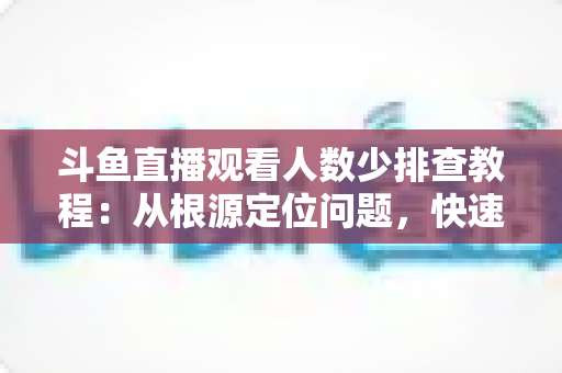 斗鱼直播观看人数少排查教程：从根源定位问题，快速提升直播间人气的实用指南