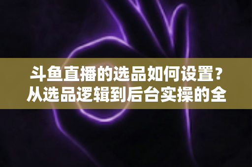 斗鱼直播的选品如何设置？从选品逻辑到后台实操的全流程干货指南